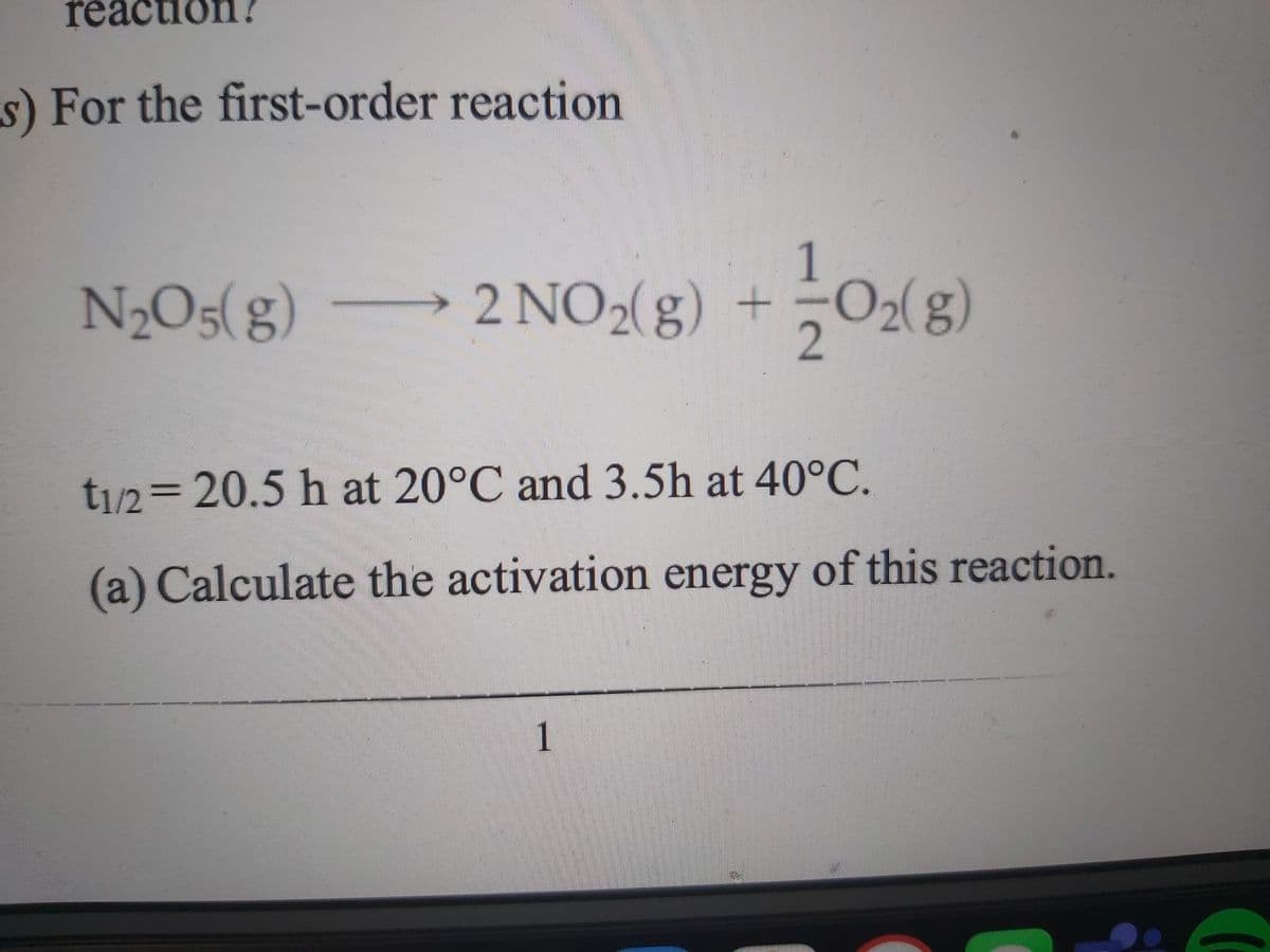reac
tion?
s) For the first-order reaction
1
N2O5(g) 2 NO2g) +
t/2%3D20.5h at 20°C and 3.5h at 40°C.
(a) Calculate the activation energy of this reaction.
1
