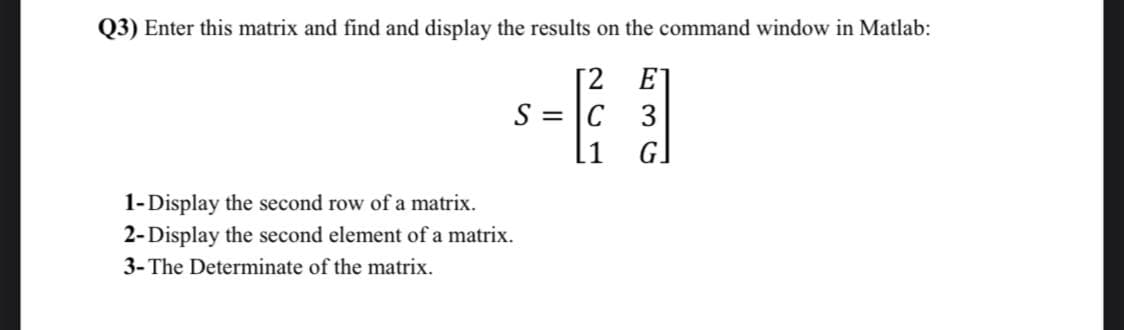 Q3) Enter this matrix and find and display the results on the command window in Matlab:
E
[2
S = C 3
G]
1-Display the second row of a matrix.
2-Display the second element of a matrix.
3- The Determinate of the matrix.
