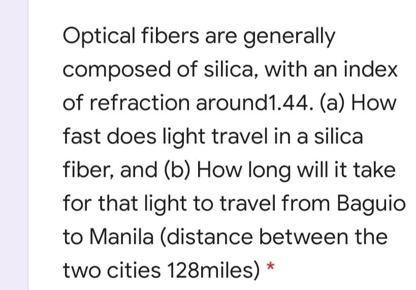 Optical fibers are generally
composed of silica, with an index
of refraction around1.44. (a) How
fast does light travel in a silica
fiber, and (b) How long will it take
for that light to travel from Baguio
to Manila (distance between the
two cities 128miles)

