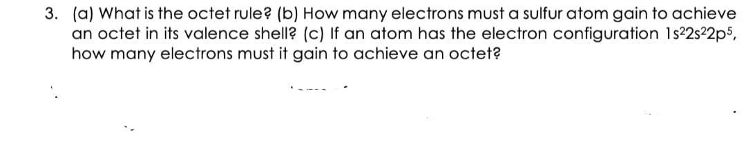 3. (a) What is the octet rule? (b) How many electrons must a sulfur atom gain to achieve
an octet in its valence shell? (c) If an atom has the electron configuration 1s22s22p5,
how many electrons must it gain to achieve an octet?
