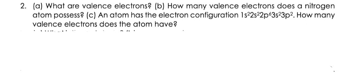 2. (a) What are valence electrons? (b) How many valence electrons does a nitrogen
atom possess? (c) An atom has the electron configuration 1s²2s²2p63s²3p2. How many
valence electrons does the atom have?
......
