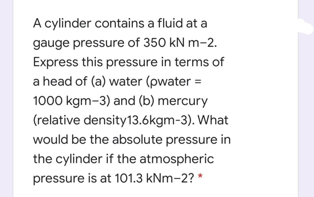 A cylinder contains a fluid at a
gauge pressure of 350 kN m-2.
Express this pressure in terms of
a head of (a) water (pwater =
1000 kgm-3) and (b) mercury
(relative density13.6kgm-3). What
would be the absolute pressure in
the cylinder if the atmospheric
pressure is at 101.3 kNm-2? *
