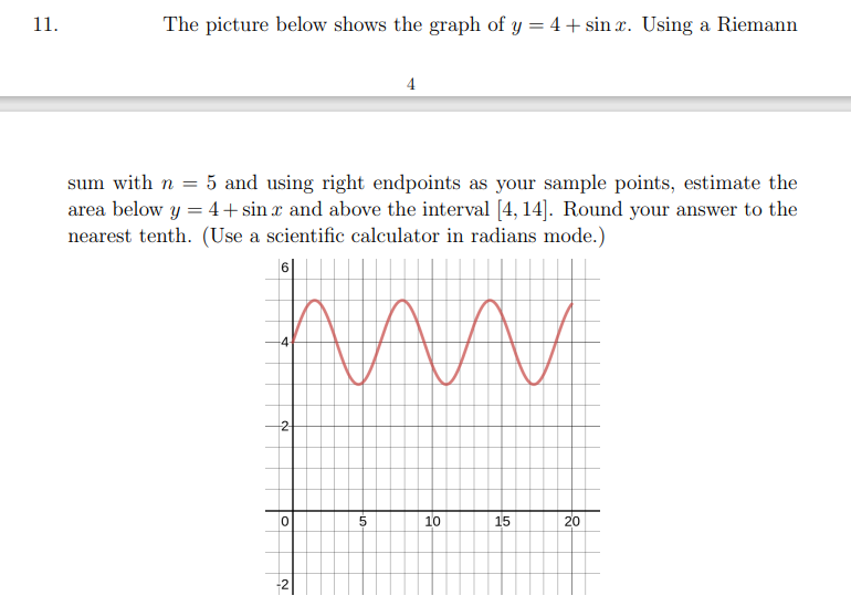 11.
The picture below shows the graph of y = 4+ sin x. Using a Riemann
4
sum with n = 5 and using right endpoints as your sample points, estimate the
area below y = 4+sin x and above the interval [4, 14]. Round your answer to the
nearest tenth. (Use a scientific calculator in radians mode.)
-4
2
10
15
20
