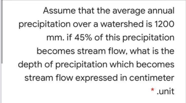 Assume that the average annual
precipitation over a watershed is 1200
mm. if 45% of this precipitation
becomes stream flow, what is the
depth of precipitation which becomes
stream flow expressed in centimeter
* .unit
