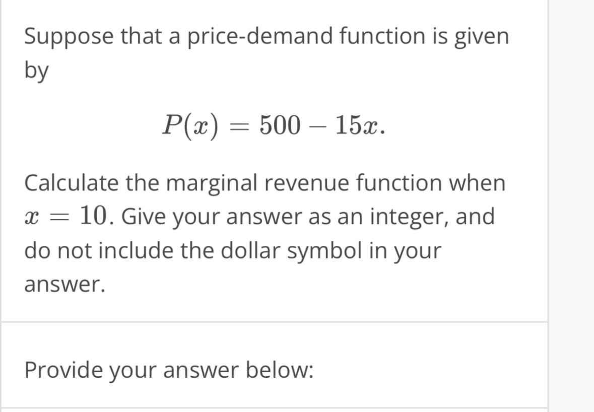 Suppose that a price-demand function is given
by
P(x) = 500-
500 - 15x.
Calculate the marginal revenue function when
x = 10. Give your answer as an integer, and
do not include the dollar symbol in your
answer.
Provide your answer below: