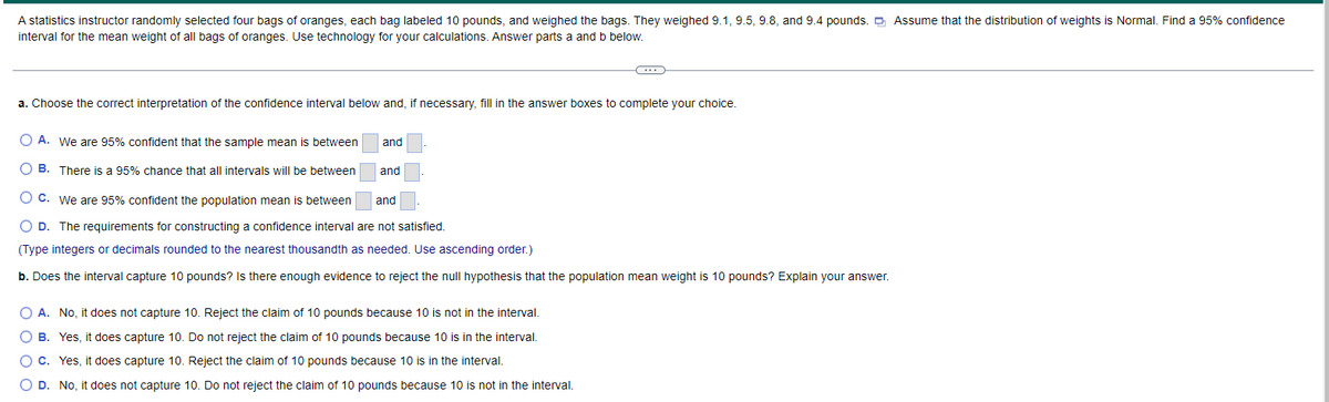 A statistics instructor randomly selected four bags of oranges, each bag labeled 10 pounds, and weighed the bags. They weighed 9.1, 9.5, 9.8, and 9.4 pounds. D Assume that the distribution of weights is Normal. Find a 95% confidence
interval for the mean weight of all bags of oranges. Use technology for your calculations. Answer parts a and b below.
a. Choose the correct interpretation of the confidence interval below and, if necessary, fill in the answer boxes to complete your choice.
O A. We are 95% confident that the sample mean is between
and
O B. There is a 95% chance that all intervals will be between
and
O C. We are 95% confident the population mean is between
and
O D. The requirements for constructing a confidence interval are not satisfied.
(Type integers or decimals rounded to the nearest thousandth as needed. Use ascending order.)
b. Does the interval capture 10 pounds? Is there enough evidence to reject the null hypothesis that the population mean weight is 10 pounds? Explain your answer.
O A. No, it does not capture 10. Reject the claim of 10 pounds because 10 is not in the interval.
O B. Yes, it does capture 10. Do not reject the claim of 10 pounds because 10 is in the interval.
O C. Yes, it does capture 10. Reject the claim of 10 pounds because 10 is in the interval.
O D. No, it does not capture 10. Do not reject the claim of 10 pounds because 10 is not in the interval.
