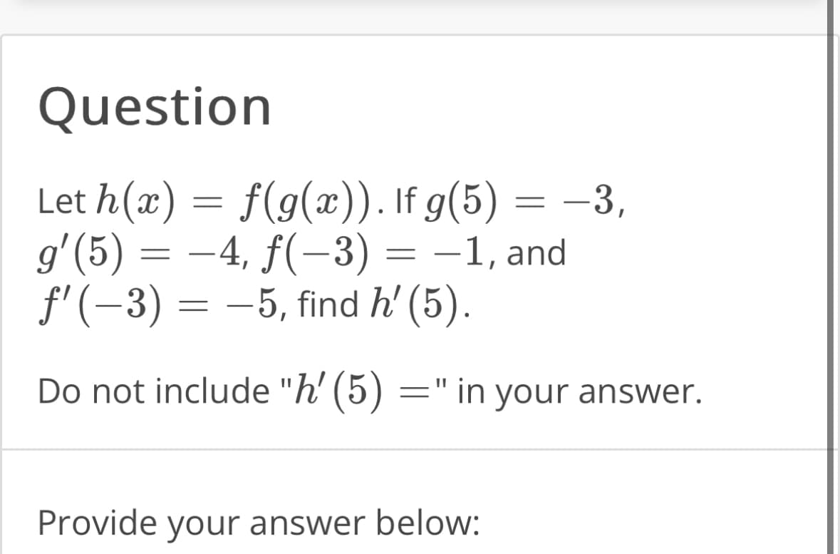 Question
Let h(x) = f(g(x)). If g(5) = −3,
g'(5) = −4, ƒ(−3)
f'(-3) = −5, find h' (5).
-1, and
Do not include "h' (5)
=
=
in your answer.
Provide your answer below: