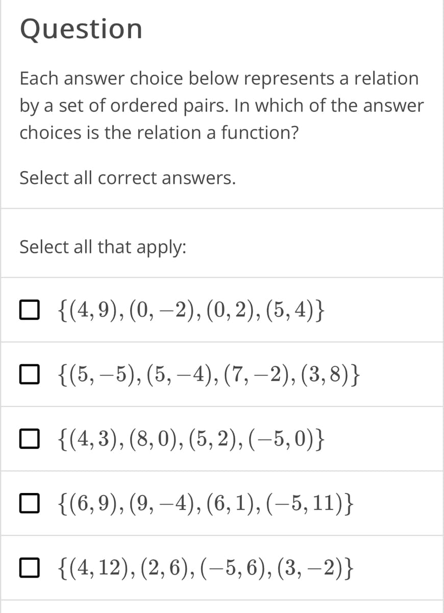 Question
Each answer choice below represents a relation
by a set of ordered pairs. In which of the answer
choices is the relation a function?
Select all correct answers.
Select all that apply:
{(4,9), (0, −2), (0, 2), (5, 4)}
□ {(5,-5), (5,-4), (7,-2), (3, 8)}
□ {(4,3), (8,0), (5,2), (-5,0)}
{(6,9), (9, –4), (6, 1), (−5, 11)}
☐ {(4, 12), (2, 6), (−5, 6), (3, -2)}