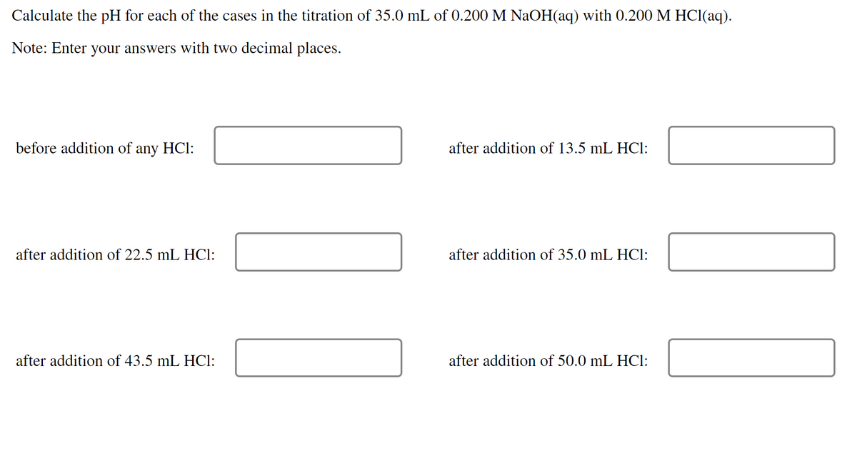 Calculate the pH for each of the cases in the titration of 35.0 mL of 0.200 M NAOH(aq) with O.200 M HC1(aq).
Note: Enter your answers with two decimal places.
before addition of any HCl:
after addition of 13.5 mL HCl:
after addition of 22.5 mL HCI:
after addition of 35.0 mL HCl:
after addition of 43.5 mL HCI:
after addition of 50.0 mL HCI:
