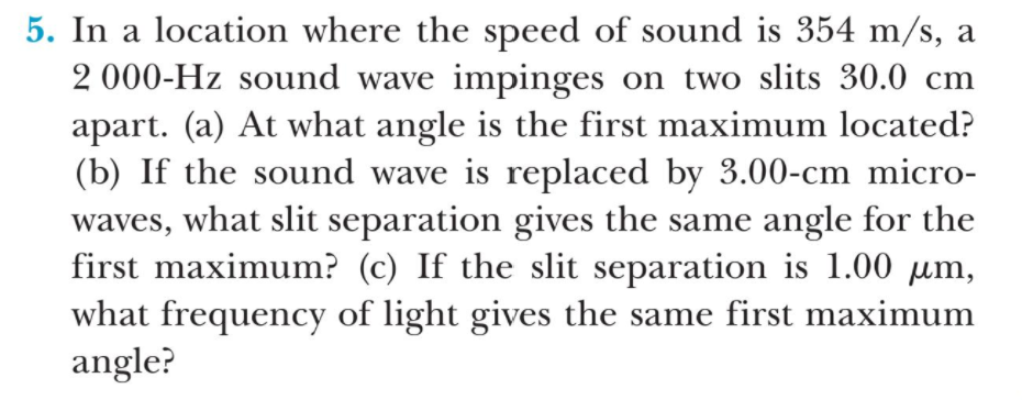 5. In a location where the speed of sound is 354 m/s, a
2 000-Hz sound wave impinges on two slits 30.0 cm
apart. (a) At what angle is the first maximum located?
(b) If the sound wave is replaced by 3.00-cm micro-
waves, what slit separation gives the same angle for the
first maximum? (c) If the slit separation is 1.00 µm,
what frequency of light gives the same first maximum
angle?
