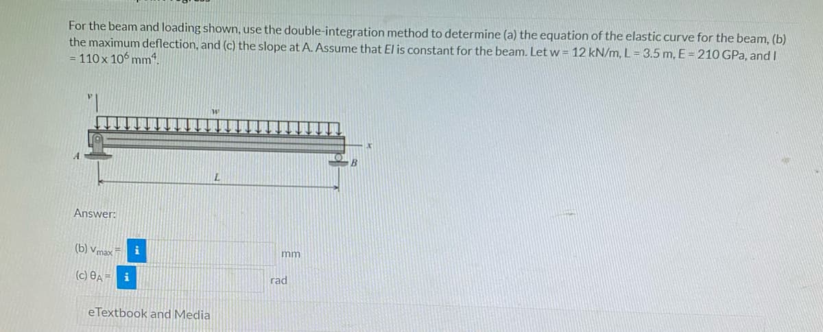 For the beam and loading shown, use the double-integration method to determine (a) the equation of the elastic curve for the beam, (b)
the maximum deflection, and (c) the slope at A. Assume that El is constant for the beam. Let w = 12 kN/m, L = 3.5 m, E= 210 GPa, and I
= 110 x 10° mmt.
L.
Answer:
(b) vmax
i
mm
(c) OA =
i
rad
eTextbook and Media
