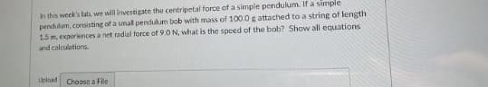 In this week's lab, we will investigate the centripetal force of a simple pendulum. If a simple
pendulum, consisting of a small pendukum bob with mass of 100.0 g attached to a string of length
1.5 m, experiences a net radial force of 9.0 N, what is the speed of the bob? Show all equations
and calculations.
Upload
Choose a File
