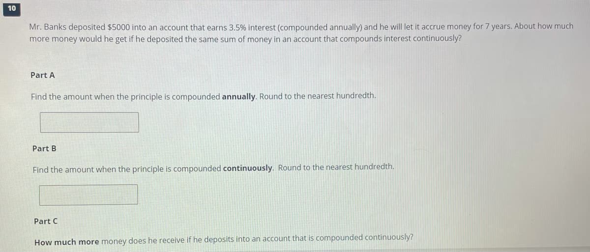 10
Mr. Banks deposited $5000 into an account that earns 3.5% interest (compounded annually) and he will let it accrue money for 7 years. About how much
more money would he get if he deposited the same sum of money in an account that compounds interest continuously?
Part A
Find the amount when the principle is compounded annually. Round to the nearest hundredth.
Part B
Find the amount when the principle is compounded continuously. Round to the nearest hundredth.
Part C
How much more money does he receive if he deposits into an account that is compounded continuously?
