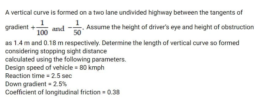A vertical curve is formed on a two lane undivided highway between the tangents of
1
gradient +
1
Assume the height of driver's eye and height of obstruction
and
100
50
as 1.4 m and 0.18 m respectively. Determine the length of vertical curve so formed
considering stopping sight distance
calculated using the following parameters.
Design speed of vehicle = 80 kmph
Reaction time = 2.5 sec
Down gradient = 2.5%
Coefficient of longitudinal friction = 0.38
