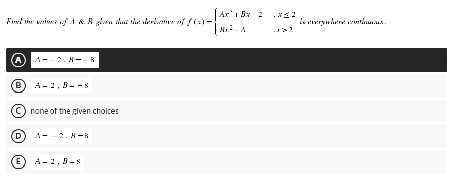 Ах3 + Bх + 2
, x< 2
Find the values of A & B given that the derivative of f (x) =
is everywhere continuous.
Bx2 – A
,x>2
A A = - 2, B=- 8
B
A = 2, B= - 8
© none of the given choices
A = - 2, B=8
E
A = 2, B=8
