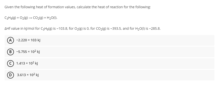 Given the following heat of formation values, calculate the heat of reaction for the following:
C3H3(g) + O2(g) – CO2(g) + H20(1).
AHf value in kJ/mol for C3H8(g) is -103.8, for O2(g) is 0, for CO2(g) is -393.5, and for H20(l) is -285.8.
A -2.220 x 103 kJ
B -5.755 x 102 kJ
© 1.413 x 102 kJ
D 3.613 x 102 kJ
