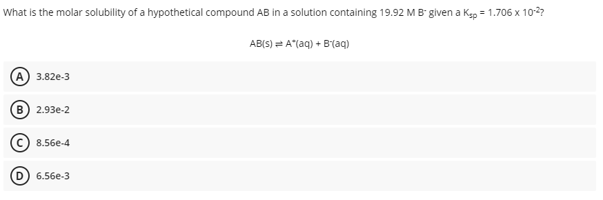 What is the molar solubility of a hypothetical compound AB in a solution containing 19.92 M B given a Ksp = 1.706 x 10-2?
AB(S) = A*(aq) + B(aq)
(А) 3.82e-3
в) 2.93е-2
c) 8.56e-4
(D
6.56e-3
