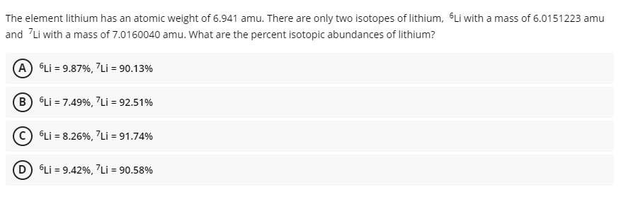 The element lithium has an atomic weight of 6.941 amu. There are only two isotopes of lithium, Li with a mass of 6.0151223 amu
and Li with a mass of 7.0160040 amu. What are the percent isotopic abundances of lithium?
A Li = 9.87%, 7Li = 90.13%
B Li = 7.49%, Li = 92.51%
Li = 8.26%, "Li = 91.74%
(D) Li = 9.42%, 7Li = 90.58%
%3D
