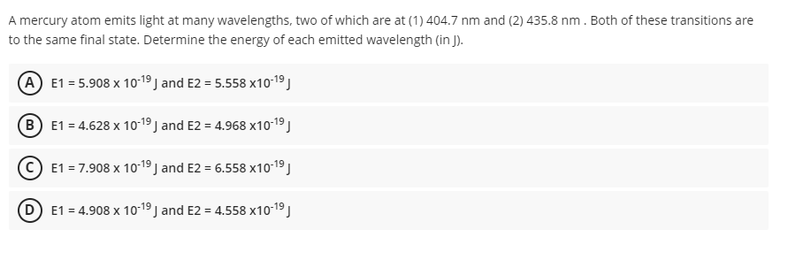 A mercury atom emits light at many wavelengths, two of which are at (1) 404.7 nm and (2) 435.8 nm. Both of these transitions are
to the same final state. Determine the energy of each emitted wavelength (in J).
A E1 = 5.908 x 1019 J and E2 = 5.558 x10-19 )
(B E1 = 4.628 x 10-19 J and E2 = 4.968 x10-19 J
© E1 = 7.908 x 1o-19 ) and E2 = 6.558 x10-19 J
(D E1 = 4.908 x 10-19 J and E2 = 4.558 x10-19 J
