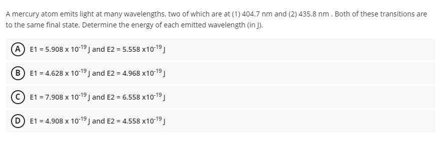 A mercury atom emits light at many wavelengths, two of which are at (1) 404.7 nm and (2) 435.8 nm. Both of these transitions are
to the same final state. Determine the energy of each emitted wavelength (in J).
A E1 = 5.908 x 10-19 J and E2 = 5.558 x10-19 J
B E1 = 4.628 x 10-19 J and E2 = 4.968 x10-19 J
(C E1 = 7.908 x 10-19 J and E2 = 6.558 x10-19 )
D) E1 = 4.908 x 10-19 J and E2 = 4.558 x10-19J
