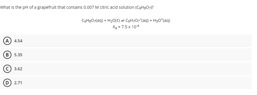 What is the pH of a grapefruit that contains 0.007 M citric acid solution (CgHgO7)?
CSH307(aq) + H20(e) = C6H;07"(aq) + H30*(aq)
Kg = 7.5 x 10-4
(А) 4.54
(в) 5.35
3.62
D) 2.71
