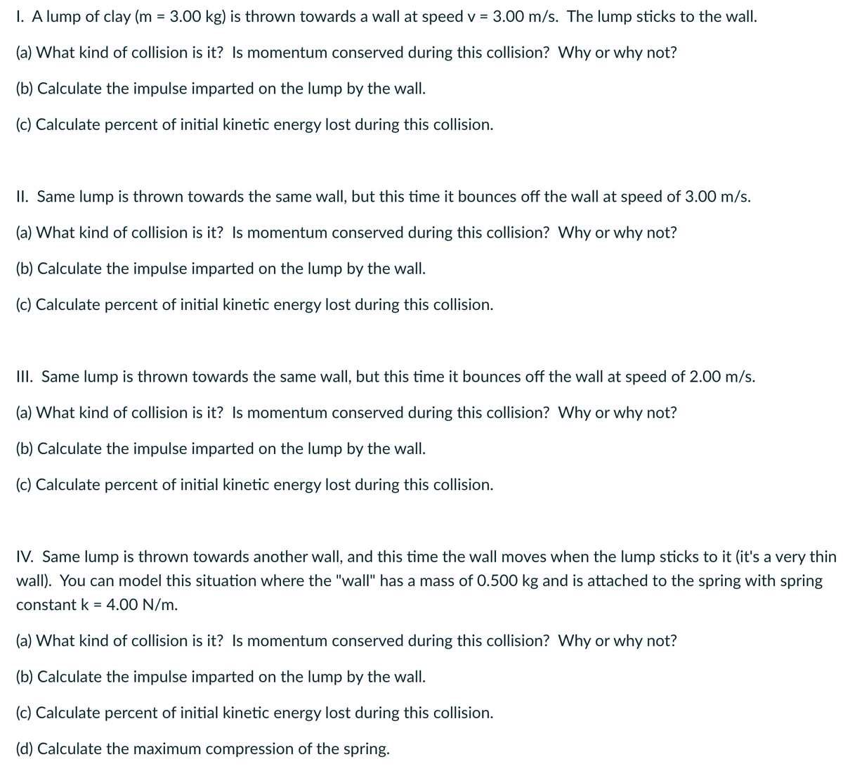 I. A lump of clay (m = 3.00 kg) is thrown towards a wall at speed v = 3.00 m/s. The lump sticks to the wall.
(a) What kind of collision is it? Is momentum conserved during this collision? Why or why not?
(b) Calculate the impulse imparted on the lump by the wall.
(c) Calculate percent of initial kinetic energy lost during this collision.
II. Same lump is thrown towards the same wall, but this time it bounces off the wall at speed of 3.00 m/s.
(a) What kind of collision is it? Is momentum conserved during this collision? Why or why not?
(b) Calculate the impulse imparted on the lump by the wall.
(c) Calculate percent of initial kinetic energy lost during this collision.
III. Same lump is thrown towards the same wall, but this time it bounces off the wall at speed of 2.00 m/s.
(a) What kind of collision is it? Is momentum conserved during this collision? Why or why not?
(b) Calculate the impulse imparted on the lump by the wall.
(c) Calculate percent of initial kinetic energy lost during this collision.
IV. Same lump is thrown towards another wall, and this time the wall moves when the lump sticks to it (it's a very thin
wall). You can model this situation where the "wall" has a mass of 0.500 kg and is attached to the spring with spring
constant k = 4.00 N/m.
(a) What kind of collision is it? Is momentum conserved during this collision? Why or why not?
(b) Calculate the impulse imparted on the lump by the wall.
(c) Calculate percent of initial kinetic energy lost during this collision.
(d) Calculate the maximum compression of the spring.
