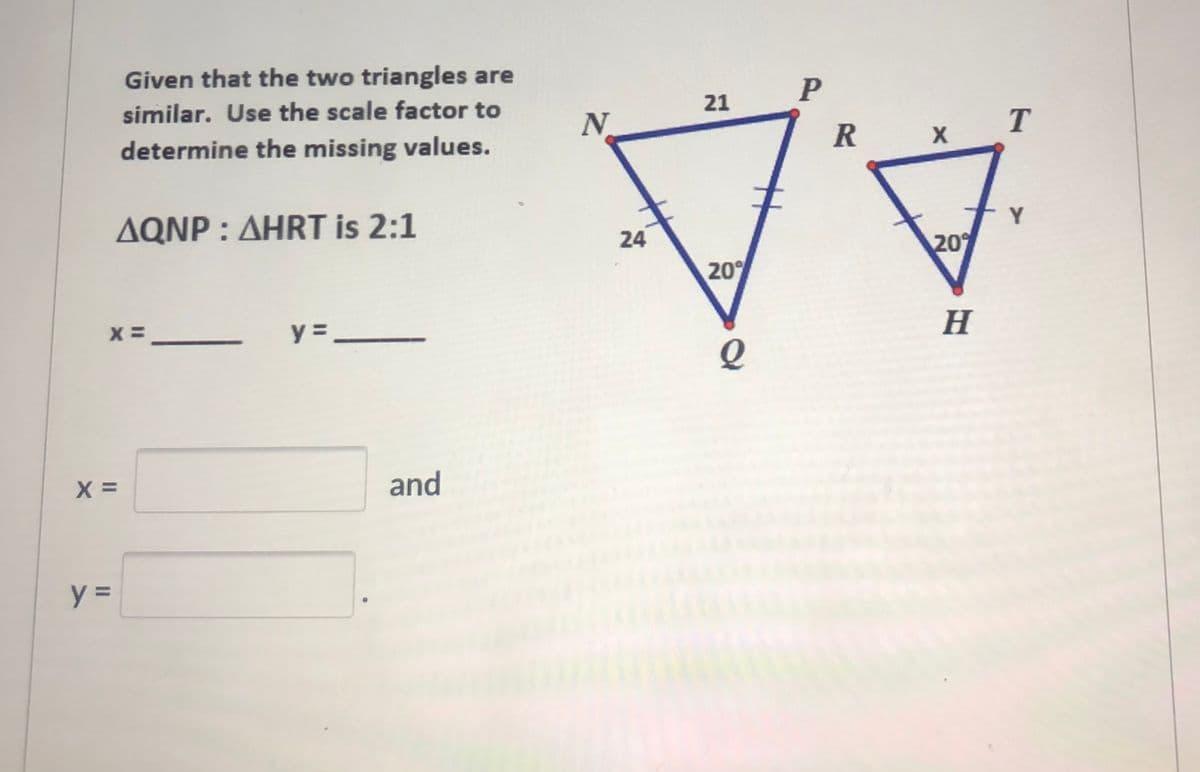 Given that the two triangles are
similar. Use the scale factor to
21
N
T
determine the missing values.
R
AQNP : AHRT is 2:1
Y
24
20
20
X =
y =
H
=_
and
II
