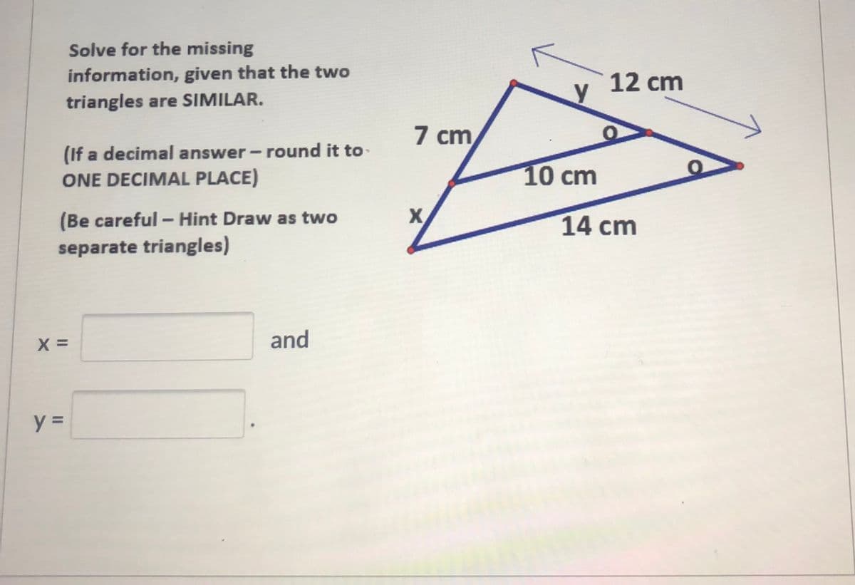 Solve for the missing
information, given that the two
triangles are SIMILAR.
12 cm
7 cm
(If a decimal answer - round it to
ONE DECIMAL PLACE)
10 cm
X
(Be careful - Hint Draw as two
separate triangles)
14 cm
and
y =
