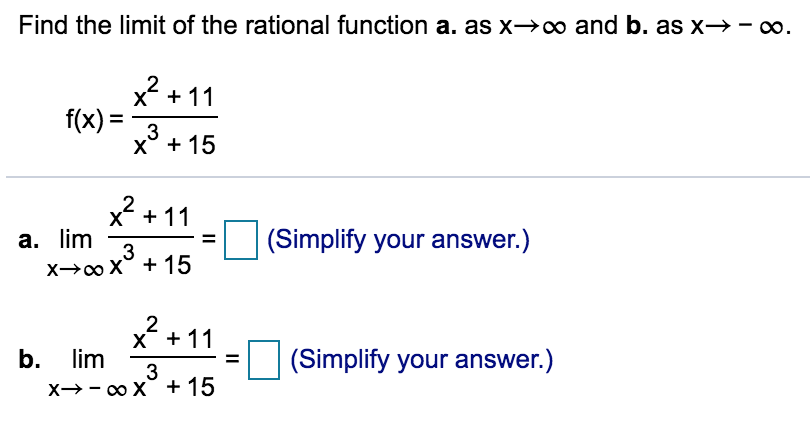 Find the limit of the rational function a. as x→x∞ and b. as x→-.
x2 + 11
f(x) =
3
x° + 15
2 + 11
a. lim
3
(Simplify your answer.)
X→0 X° + 15
2
X* + 11
lim
b.
(Simplify your answer.)
3
X→- o X + 15
