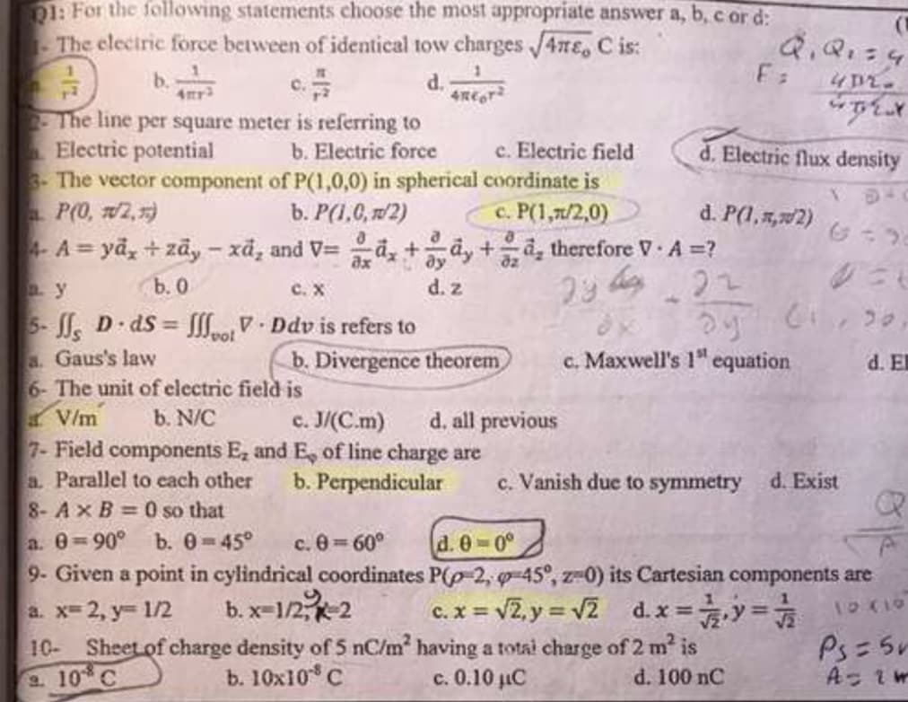 D1: For the following statements choose the most appropriate answer a, b, c or d:
The cleciric force between of identical tow charges J4TE, C is:
d.
2-The line per square meter is referring to
Electric potential
3-The vector component of P(1,0,0) in spherical coordinate is
P(0, w2, )
-A = yã, + zāy - xã, and V= a, +dy +a, therefore A =?
c. Electric field
d. Electric flux density
b. Electric force
b. P(1,6, 2)
c. P(1,7/2,0)
d. P(1, 5,2)
b. 0
5- D dS = V- Ddv is refers to
C. X
d. z
%3D
vol
a. Gaus's law
6- The unit of electric field is
V/m
7- Field components E, and E, of line charge are
a. Parallel to each other
8-AxB 0 so that
a. 0-90° b. 0-45°
9- Given a point in cylindrical coordinates P(p-2, g-45°, z-0) its Cartesian components are
b. Divergence theorem
c. Maxwell's 1" equation
d. El
b. N/C
c. J/(C.m)
d. all previous
b. Perpendicular
c. Vanish due to symmetry
d. Exist
c. 0 60°
d. 0-0°
b. x=1/2-2
10- Sheet of charge density of 5 nC/m having a total charge of 2 m is
a. x-2, y 1/2
c. x = v2, y = v2 d.x =y=
%3D
Ps= 5r
2. 10 C
b. 10x10 C
c. 0.10 iC
d. 100 nC
