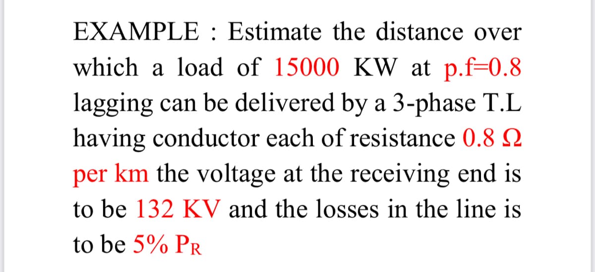 EXAMPLE : Estimate the distance over
which a load of 15000 KW at p.f=0.8
lagging can be delivered by a 3-phase T.L
having conductor each of resistance 0.8 Q
per km the voltage at the receiving end is
to be 132 KV and the losses in the line is
to be 5% PR
