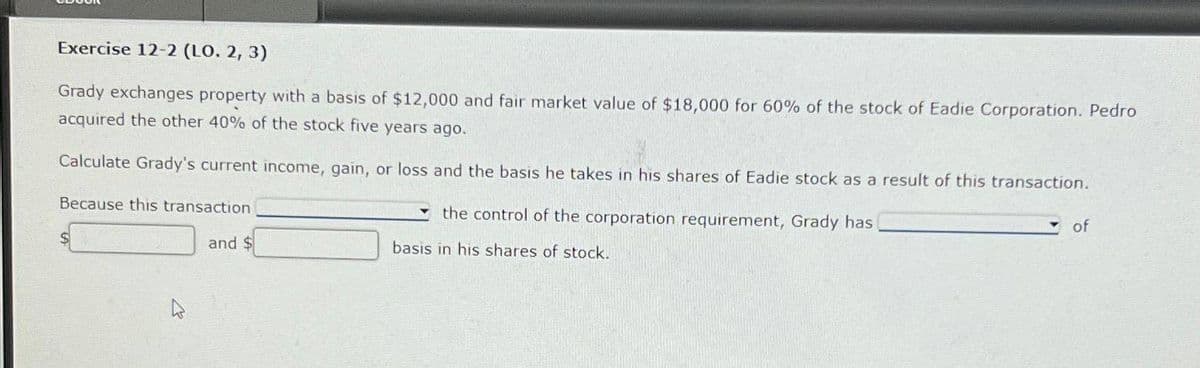 Exercise 12-2 (LO. 2, 3)
Grady exchanges property with a basis of $12,000 and fair market value of $18,000 for 60% of the stock of Eadie Corporation. Pedro
acquired the other 40% of the stock five years ago.
Calculate Grady's current income, gain, or loss and the basis he takes in his shares of Eadie stock as a result of this transaction.
Because this transaction
and $
the control of the corporation requirement, Grady has [
basis in his shares of stock.
of