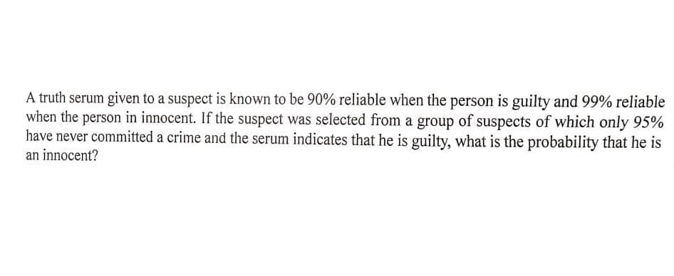 A truth serum given to a suspect is known to be 90% reliable when the person is guilty and 99% reliable
when the person in innocent. If the suspect was selected from a group of suspects of which only 95%
have never committed a crime and the serum indicates that he is guilty, what is the probability that he is
an innocent?
