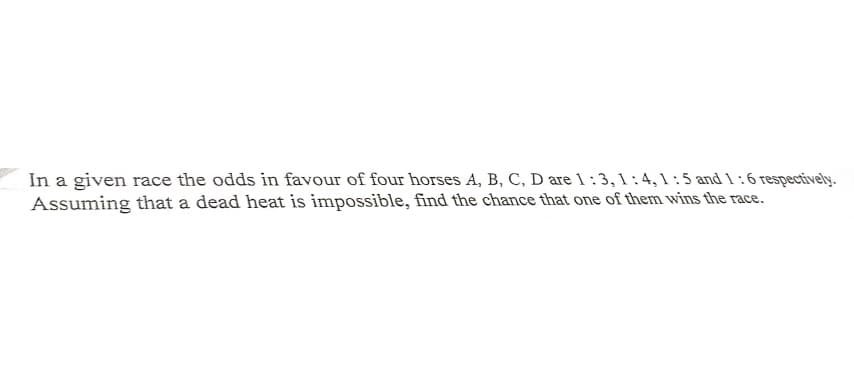 In a given race the odds in favour of four horses A, B, C, D are 1:3, 1 :4, 1 : 5 and l:6 respectively.
Assuming that a dead heat is impossible, find the chance that one of them wins the race.
