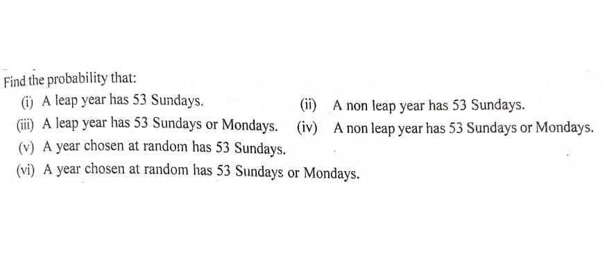 Find the probability that:
(i) A leap year has 53 Sundays.
(ii) A leap year has 53 Sundays or Mondays. (iv) A non leap year has 53 Sundays or Mondays.
(v) A year chosen at random has 53 Sundays.
(vi) A year chosen at random has 53 Sundays or Mondays.
(ii) A non leap year has 53 Sundays.
