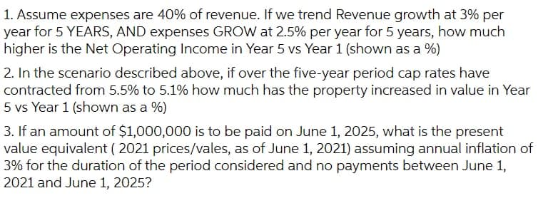 1. Assume expenses are 40% of revenue. If we trend Revenue growth at 3% per
year for 5 YEARS, AND expenses GROW at 2.5% per year for 5 years, how much
higher is the Net Operating Income in Year 5 vs Year 1 (shown as a %)
2. In the scenario described above, if over the five-year period cap rates have
contracted from 5.5% to 5.1% how much has the property increased in value in Year
5 vs Year 1 (shown as a %)
3. If an amount of $1,000,000 is to be paid on June 1, 2025, what is the present
value equivalent ( 2021 prices/vales, as of June 1, 2021) assuming annual inflation of
3% for the duration of the period considered and no payments between June 1,
2021 and June 1, 2025?
