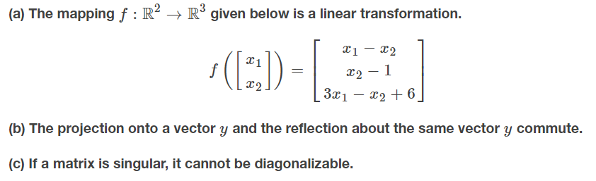 (a) The mapping f : R² → R´ given below is a linear transformation.
x1 – x2
f
X2 – 1
x2
3x1 – x2 + 6_
(b) The projection onto a vector y and the reflection about the same vector y commute.
(c) If a matrix is singular, it cannot be diagonalizable.
