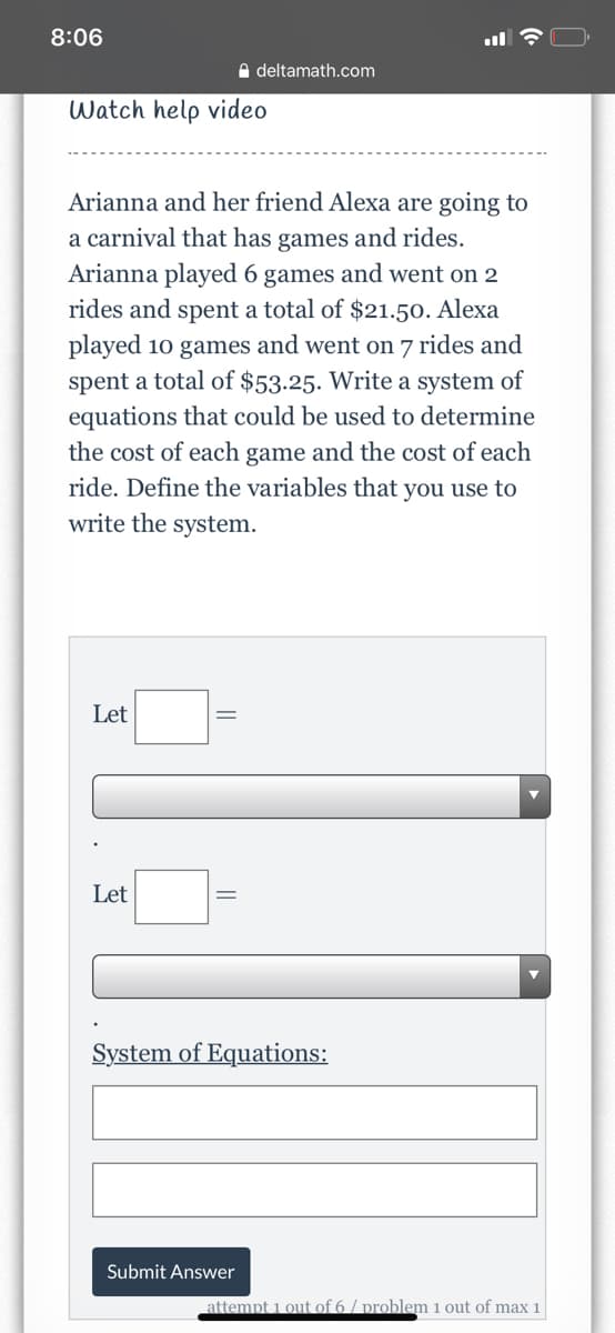 8:06
A deltamath.com
Watch help video
Arianna and her friend Alexa are going to
a carnival that has games and rides.
Arianna played 6 games and went on 2
rides and spent a total of $21.5o. Alexa
played 10 games and went on 7 rides and
spent a total of $53.25. Write a system of
equations that could be used to determine
the cost of each game and the cost of each
ride. Define the variables that you use to
write the system.
Let
Let
System of Equations:
Submit Answer
attempt 1 out of 6/ problem 1 out of max 1
||
