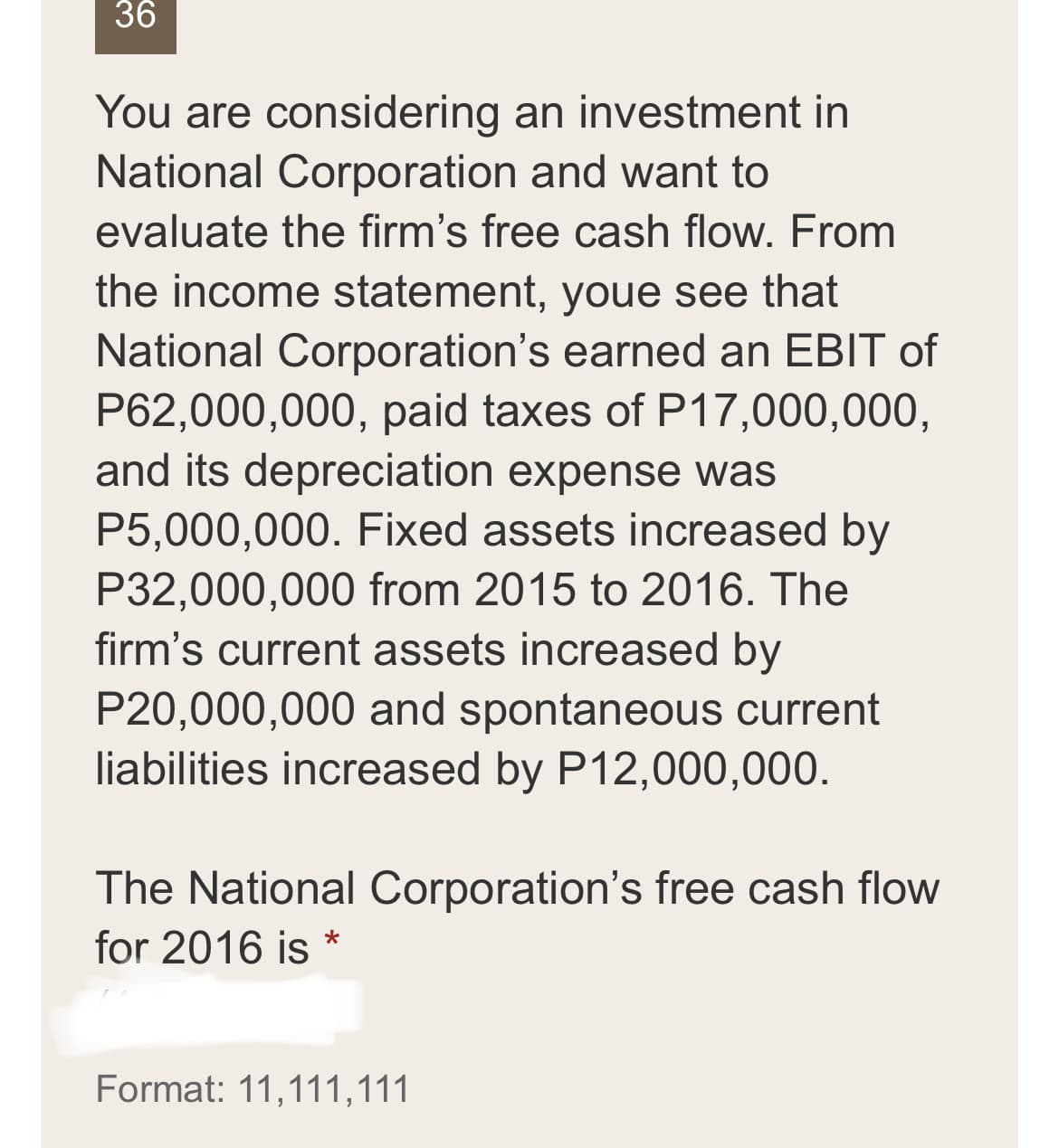 36
You are considering an investment in
National Corporation and want to
evaluate the firm's free cash flow. From
the income statement, youe see that
National Corporation's earned an EBIT of
P62,000,000, paid taxes of P17,000,000,
and its depreciation expense was
P5,000,000. Fixed assets increased by
P32,000,000 from 2015 to 2016. The
firm's current assets increased by
P20,000,000 and spontaneous current
liabilities increased by P12,000,000.
The National Corporation's free cash flow
for 2016 is *
Format: 11,111,111
