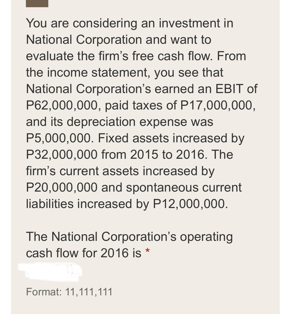 You are considering an investment in
National Corporation and want to
evaluate the firm's free cash flow. From
the income statement, you see that
National Corporation's earned an EBIT of
P62,000,000, paid taxes of P17,000,000,
and its depreciation expense was
P5,000,000. Fixed assets increased by
P32,000,000 from 2015 to 2016. The
firm's current assets increased by
P20,000,000 and spontaneous current
liabilities increased by P12,000,000.
The National Corporation's operating
cash flow for 2016 is *
Format: 11,111,111

