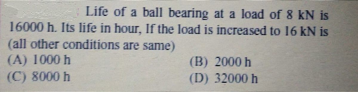 Life of a ball bearing at a load of 8 kN is
16000 h. Its life in hour, If the load is increased to 16 kN is
(all other conditions are same).
(A) 1000 h
(C) 8000 h
(B) 2000 h
(D) 32000 h
