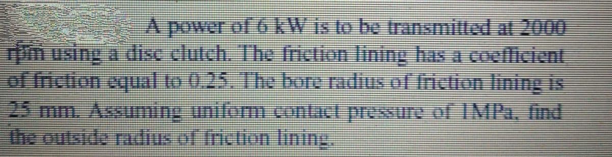 A power of 6 kW is to be transmitted at 2000
Tim using a disc clutch. The iction lining has a coefficient
of friction equal to 0,25, The bore radius of tiction lining is
25 mm. Assuming uniform contact pressure of IMPa, find
the outside radius of friction lining.
