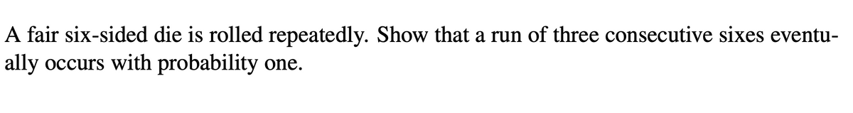 A fair six-sided die is rolled repeatedly. Show that a run of three consecutive sixes eventu-
ally occurs with probability one.
