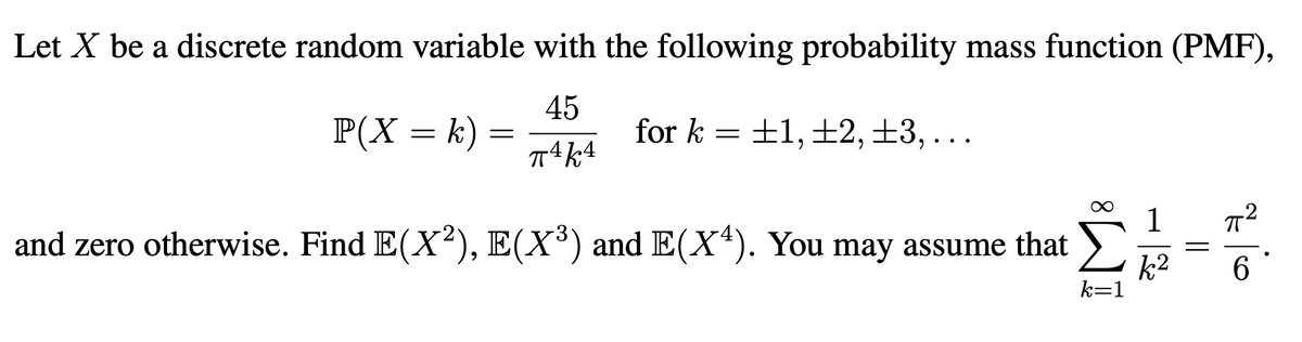 Let X be a discrete random variable with the following probability mass function (PMF),
45
P(X = k) =
±1, ±2, ±3,...
for k
-2
1
and zero otherwise. Find E(X2), E(X³) and E(X*). You may assume that >
k2
k=1
6
