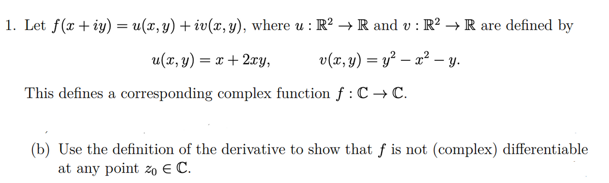 1. Let f(x+iy) = u(x, y) + iv(x, y), where u : R² → R and v : R² → R are defined by
u(x, y) = x + 2xy,
v(x, y) = y² — x² — y.
This defines a corresponding complex function ƒ : C → C.
(b) Use the definition of the derivative to show that f is not (complex) differentiable
at any point zo E C.