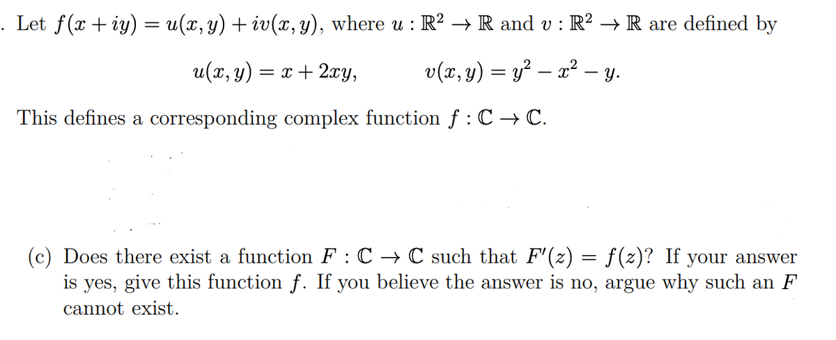 . Let f(x+iy) = u(x, y) + iv(x, y), where u : R² → R and v : R² → R are defined by
u(x, y) = x + 2xy,
v(x, y) = y² — x² - y.
This defines a corresponding complex function f : C → C.
(c) Does there exist a function F : C → C such that F'(z) = f(z)? If your answer
is yes, give this function f. If you believe the answer is no, argue why such an F
cannot exist.