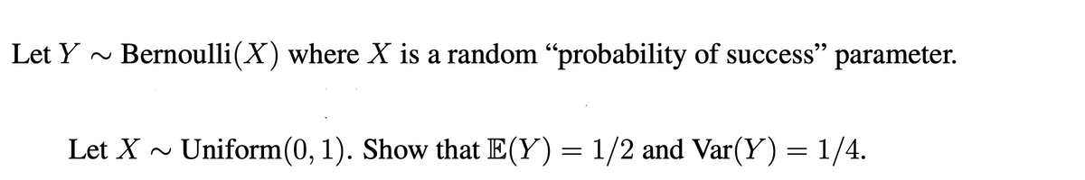 Let Y ~
Bernoulli(X) where X is a random “probability of success" parameter.
99
Let X ~
Uniform(0, 1). Show that E(Y) = 1/2 and Var(Y) = 1/4.
