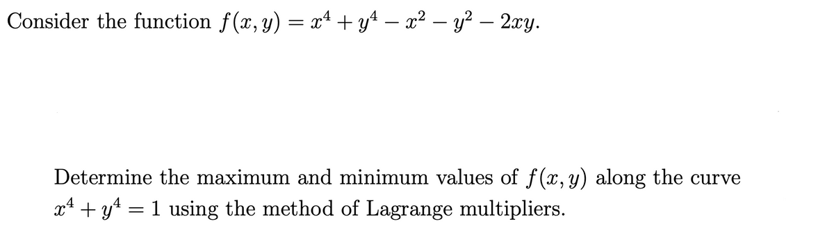 Consider the function f(x, y) = x4 + y4 – x2 – y? –- 2xy.
Determine the maximum and minimum values of f(x, y) along the curve
x* + y4 = 1 using the method of Lagrange multipliers.
