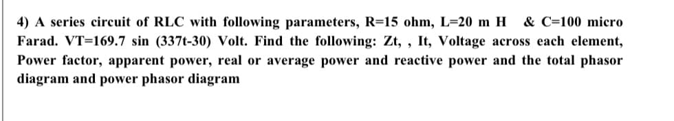 4) A series circuit of RLC with following parameters, R=15 ohm, L=20 m H
& C=100 micro
Farad. VT=169.7 sin (337t-30) Volt. Find the following: Zt, , It, Voltage across each element,
Power factor, apparent power, real or average power and reactive power and the total phasor
diagram and power phasor diagram
