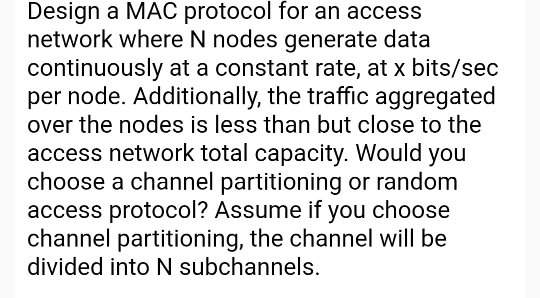 Design a MAC protocol for an access
network where N nodes generate data
continuously at a constant rate, at x bits/sec
per node. Additionally, the traffic aggregated
over the nodes is less than but close to the
access network total capacity. Would you
choose a channel partitioning or random
access protocol? Assume if you choose
channel partitioning, the channel will be
divided into N subchannels.
